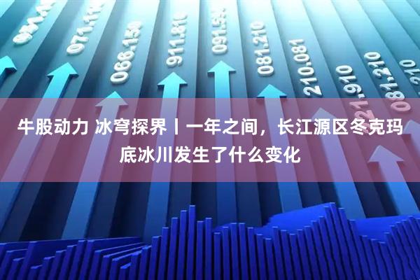 牛股动力 冰穹探界丨一年之间，长江源区冬克玛底冰川发生了什么变化