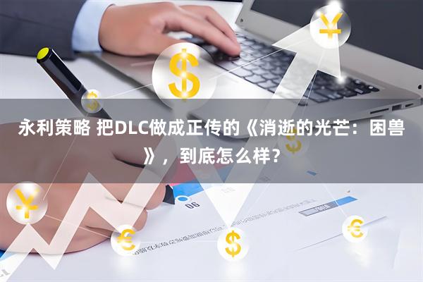 永利策略 把DLC做成正传的《消逝的光芒：困兽》，到底怎么样？