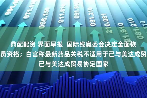 鼎配配资 界面早报  国际残奥委会决定全面恢复俄罗斯会员资格；白宫称最新药品关税不适用于已与美达成贸易协定国家