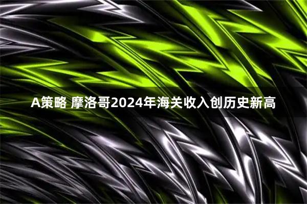 A策略 摩洛哥2024年海关收入创历史新高