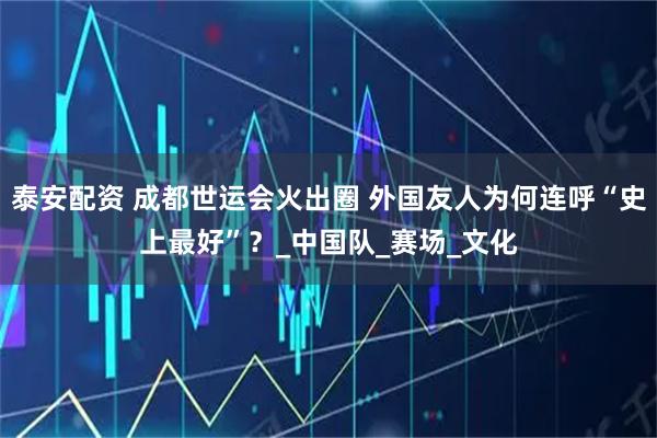 泰安配资 成都世运会火出圈 外国友人为何连呼“史上最好”？_中国队_赛场_文化