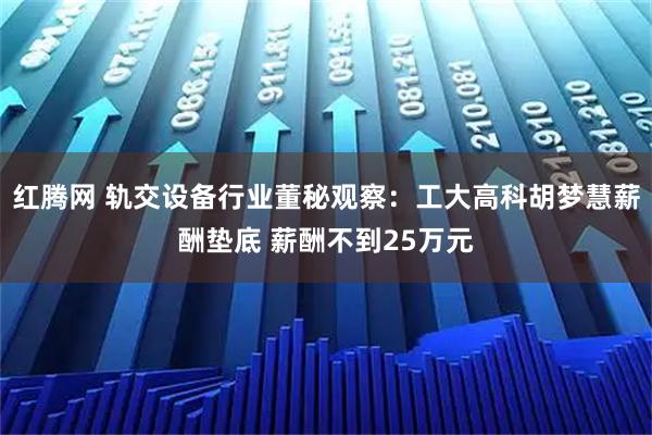 红腾网 轨交设备行业董秘观察:工大高科胡梦慧薪酬垫底 薪酬不到25万元